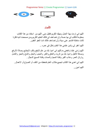 Programmer femo || Create Programmer || Learn LUA
||
https://t.me/create_programmer
telegram :
fatimahassen55@gmail.com
‫هداء‬‫أ‬‫ل‬‫ا‬
‫الكتاب‬ ‫هذا‬ ‫من‬ ‫استفاد‬ ‫من‬ ‫اللهم‬ ,‫مني‬ ‫فتقبل‬ ‫الكريم‬ ‫وجهك‬ ‫العمل‬ ‫بهذا‬ ‫اردت‬ ‫اني‬ ‫اللهم‬
‫ومن‬,‫الكريم‬ ‫الحليم‬ ‫فأنك‬ ‫لي‬ ‫تضاعف‬ ‫وان‬ ‫حسنة‬ ‫بها‬ ‫لي‬ ‫فاكتب‬ ‫بمعلومة‬
‫فكرة‬ ‫لديه‬ ‫صححت‬
.‫الغفور‬ ‫العفو‬ ‫انت‬ ‫فأنك‬ ‫تضاعف‬ ‫وأن‬ ‫سيئة‬ ‫عني‬ ‫فأمحو‬ ‫خاطئة‬ ‫كانت‬
.. ‫عمره‬ ‫في‬ ‫واطل‬ ‫العلم‬ ‫هذا‬ ‫علمني‬ ‫ولمن‬ ‫لي‬ ‫اغفر‬ ‫اللهم‬
‫الترفع‬ ‫وصالة‬ ‫اليخشع‬ ‫وقلب‬ ‫الينفع‬ ‫علم‬ ‫من‬ ‫بك‬ ‫اعوذ‬ ‫اني‬ ‫اللهم‬,‫به‬ ‫وانفعني‬ ‫علما‬ ‫زدني‬ ‫اللهم‬
‫والكبر‬,‫والنفاق‬ ‫الرياء‬ ‫من‬ ‫بك‬ ‫واعوذ‬ ‫التقبل‬ ‫وصدقة‬
‫والكسل‬ ‫والعجز‬ ‫والشح‬ ‫والبخل‬ ‫والعجب‬
. ‫الدجال‬ ‫المسيح‬ ‫وفتنة‬ ‫والممات‬ ‫المحيا‬ ‫وفتنة‬ ‫القبر‬ ‫وعذاب‬ ‫العمر‬ ‫وارذل‬,
..‫االهمال‬ ‫أو‬ ‫الضياع‬ ‫أو‬ ‫التلف‬ ‫من‬ ‫فاحفظه‬ ‫العلم‬ ‫طالب‬ ‫لجميع‬ ‫الكتاب‬ ‫هذا‬ ‫اهدي‬ ‫اني‬ ‫اللهم‬
,,,‫امين‬ ‫اللهم‬
 