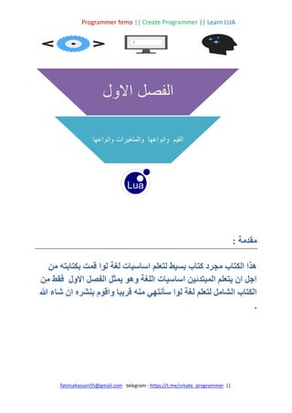 Programmer femo || Create Programmer || Learn LUA
||
https://t.me/create_programmer
telegram :
fatimahassen55@gmail.com
: ‫مقدمة‬
‫لوا‬ ‫لغة‬ ‫اساسيات‬ ‫لتعلم‬ ‫بسيط‬ ‫كتاب‬ ‫مجرد‬ ‫الكتاب‬ ‫هذا‬
‫من‬ ‫بكتابته‬ ‫قمت‬
‫من‬ ‫فقط‬ ‫االول‬ ‫الفصل‬ ‫يمثل‬ ‫وهو‬ ‫اللغة‬ ‫اساسيات‬ ‫المبتدئين‬ ‫يتعلم‬ ‫ان‬ ‫اجل‬
‫هللا‬ ‫شاء‬ ‫ان‬ ‫بنشره‬ ‫واقوم‬ ‫قريبا‬ ‫منه‬ ‫سأنتهي‬ ‫لوا‬ ‫لغة‬ ‫لتعلم‬ ‫الشامل‬ ‫الكتاب‬
.
‫االول‬ ‫الفصل‬
‫وانواعها‬ ‫والمتغيرات‬ ‫وانواعها‬ ‫القيم‬
 