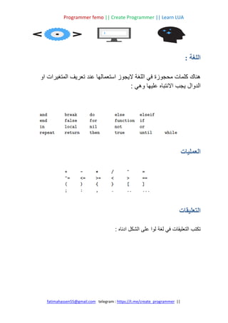 Programmer femo || Create Programmer || Learn LUA
||
https://t.me/create_programmer
telegram :
fatimahassen55@gmail.com
: ‫اللغة‬
‫ع‬ ‫استعمالها‬ ‫اليجوز‬ ‫اللغة‬ ‫في‬ ‫محجوزة‬ ‫كلمات‬ ‫هناك‬
‫ن‬
‫د‬
‫او‬ ‫المتغيرات‬ ‫تعريف‬
‫الدوال‬
: ‫وهي‬ ‫عليها‬ ‫االنتباه‬ ‫يجب‬
‫العمليات‬
‫التعليقات‬
: ‫ادناه‬ ‫الشكل‬ ‫على‬ ‫لوا‬ ‫لغة‬ ‫في‬ ‫التعليقات‬ ‫تكتب‬
 