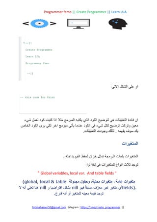 Programmer femo || Create Programmer || Learn LUA
||
https://t.me/create_programmer
telegram :
fatimahassen55@gmail.com
:‫االتي‬ ‫الشكل‬ ‫على‬ ‫او‬
‫شيء‬ ‫لعمل‬ ‫كود‬ ‫كتبت‬ ‫اذا‬ ‫مثال‬ ‫المبرمج‬ ‫يكتبه‬ ‫الذي‬ ‫الكود‬ ‫لتوضيح‬ ‫هي‬ ‫التعليقات‬ ‫فائدة‬ ‫ان‬
‫الخاص‬ ‫الكود‬ ‫يرى‬ ‫لكي‬ ‫اخر‬ ‫مبرمج‬ ‫يأتي‬ ‫عندما‬ ‫الكود‬ ‫في‬ ‫شيء‬ ‫لكل‬ ‫توضيح‬ ‫وتركت‬ ‫معين‬
‫يفهمه‬ ‫سوف‬ ‫بك‬
,
.‫التعليقات‬ ‫وجودت‬ ‫لذلك‬
‫المتغيرات‬
‫بداخله‬ ‫القيم‬ ‫لحفظ‬ ‫خزان‬ ‫تمثل‬ ‫البرمجة‬ ‫بلغات‬ ‫المتغيرات‬
,
‫لو‬ ‫لغة‬ ‫في‬ ‫للمتغيرات‬ ‫انواع‬ ‫ثالث‬ ‫توجد‬
:‫ا‬
Global variables, local var. And table fields "
"
‫عامة‬ ‫متغيرات‬
،
‫محلية‬ ‫متغيرات‬
‫مجدولة‬ ‫وحقول‬ ،
(global, local & table
fields).
‫فهو‬ ً‫ا‬‫مسبق‬ ‫ف‬ ّ‫معر‬ ‫غير‬ ‫متغير‬ ‫أي‬
nill
‫و‬ ‫افتراضيا‬ ‫بشكل‬
nill
‫ال‬ ‫أنه‬ ‫تعني‬ ‫هنا‬
‫قيمة‬ ‫توجد‬
‫فارغ‬ ‫أنه‬ ‫أو‬ ‫للمتغير‬ ‫معينه‬
.
 