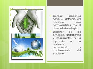 Haga clic en el
icono para
agregar una
imagen
 Generar conciencia
sobre el deterioro del
ambiente pero
comprometidos con el
desarrollo tecnológico.
 Disponer de los
principios, fundamentos
y herramientas de la
ingeniería para la
protección,
conservación y
mantenimiento del
ambiente.
 