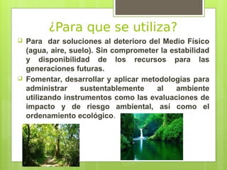 ¿Para que se utiliza?
 Para dar soluciones al deterioro del Medio Físico
(agua, aire, suelo). Sin comprometer la estabilidad
y disponibilidad de los recursos para las
generaciones futuras.
 Fomentar, desarrollar y aplicar metodologías para
administrar sustentablemente al ambiente
utilizando instrumentos como las evaluaciones de
impacto y de riesgo ambiental, así como el
ordenamiento ecológico.
 