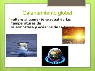 Calentamiento global
 refiere al aumento gradual de las
temperaturas de
la atmósfera y océanos de la Tierra.
 