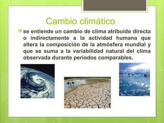 Cambio climático
 se entiende un cambio de clima atribuido directa
o indirectamente a la actividad humana que
altera la composición de la atmósfera mundial y
que se suma a la variabilidad natural del clima
observada durante períodos comparables.
 