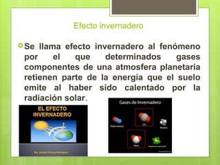 Efecto invernadero
Se llama efecto invernadero al fenómeno
por el que determinados gases
componentes de una atmosfera planetaria
retienen parte de la energía que el suelo
emite al haber sido calentado por la
radiación solar.
 