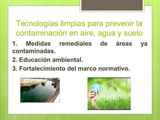 Tecnologías limpias para prevenir la
contaminación en aire, agua y suelo
1. Medidas remediales de áreas ya
contaminadas.
2. Educación ambiental.
3. Fortalecimiento del marco normativo.
 