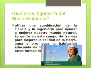 ¿Qué es la Ingeniería del
Medio Ambiente?
 utiliza una combinación de la
ciencia y la ingeniería para ayudar
a mejorar nuestro mundo natural.
La gente en este campo de trabajo
para mejorar la calidad de la tierra,
agua y aire para la habitación
adecuada de los seres humanos y
otras formas de vida.
 