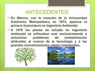 ANTECEDENTES:
 En México, con la creación de la Universidad
Autónoma Metropolitana en 1974, aparece la
primera licenciatura en Ingeniería Ambiental.
 A 1979 los planes de estudio en ingeniería
ambiental se enfocaban casi exclusivamente a
solucionar problemas de contaminación
atribuidos al avance de la tecnología y a las
grandes concentraciones urbano industriales.
 