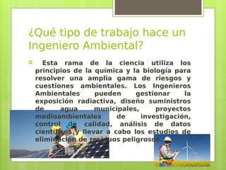 ¿Qué tipo de trabajo hace un
Ingeniero Ambiental?
 Esta rama de la ciencia utiliza los
principios de la química y la biología para
resolver una amplia gama de riesgos y
cuestiones ambientales. Los Ingenieros
Ambientales pueden gestionar la
exposición radiactiva, diseño suministros
de agua municipales, proyectos
medioambientales de investigación,
control de calidad, análisis de datos
científicos y llevar a cabo los estudios de
eliminación de residuos peligrosos.
 