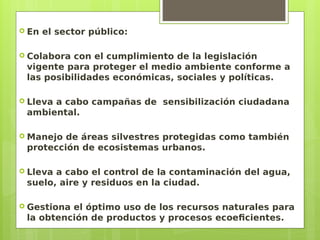  En el sector público:
 Colabora con el cumplimiento de la legislación
vigente para proteger el medio ambiente conforme a
las posibilidades económicas, sociales y políticas.
 Lleva a cabo campañas de sensibilización ciudadana
ambiental.
 Manejo de áreas silvestres protegidas como también
protección de ecosistemas urbanos.
 Lleva a cabo el control de la contaminación del agua,
suelo, aire y residuos en la ciudad.
 Gestiona el óptimo uso de los recursos naturales para
la obtención de productos y procesos ecoeficientes.
 