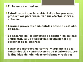  En la empresa realiza:
 Estudios de impacto ambiental de los procesos
productivos para visualizar sus efectos sobre el
entorno.
 Formula proyectos ambientales desde su estudio
de base.
 Se encarga de los sistemas de gestión de calidad
ambiental, salud y seguridad ocupacional del
personal de la empresa.
 Establece métodos de control y vigilancia de la
contaminación como sistemas de monitoreos, con
la finalidad de minimizar emisiones y residuos.
 