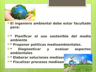  El ingeniero ambiental debe estar facultado
para:
 * Planificar el uso sostenible del medio
ambiente
 * Proponer políticas medioambientales.
 * Diagnosticar y evaluar aspectos
ambientales
 * Elaborar soluciones medioambientales
 * Fiscalizar procesos medioambientales
 