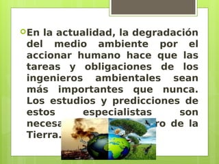 En la actualidad, la degradación
del medio ambiente por el
accionar humano hace que las
tareas y obligaciones de los
ingenieros ambientales sean
más importantes que nunca.
Los estudios y predicciones de
estos especialistas son
necesarios para el futuro de la
Tierra.
 
