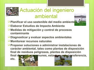 Actuación del ingeniero
ambiental
 Planificar el uso sostenible del medio ambiente
 Elaborar Estudios de Impacto Ambienta
 Medidas de mitigación y control de procesos
contaminante
 Diagnosticar y evaluar aspectos ambientales
 Monitorear recursos naturales
 Proponer soluciones o administrar instalaciones de
carácter ambiental, tales como plantas de disposición
final de residuos peligrosos, plantas de disposición
final de residuos comunes, estaciones de transferencia,
etc.
 