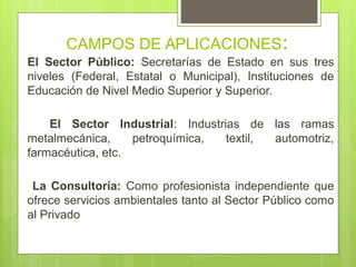 CAMPOS DE APLICACIONES:
El Sector Público: Secretarías de Estado en sus tres
niveles (Federal, Estatal o Municipal), Instituciones de
Educación de Nivel Medio Superior y Superior.
El Sector Industrial: Industrias de las ramas
metalmecánica, petroquímica, textil, automotriz,
farmacéutica, etc.
La Consultoría: Como profesionista independiente que
ofrece servicios ambientales tanto al Sector Público como
al Privado
 