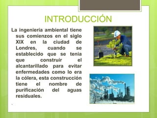INTRODUCCIÓN
La ingeniería ambiental tiene
sus comienzos en el siglo
XIX en la ciudad de
Londres, cuando se
establecido que se tenia
que construir el
alcantarillado para evitar
enfermedades como lo era
la cólera, esta construcción
tiene el nombre de
purificación del aguas
residuales.
.
 