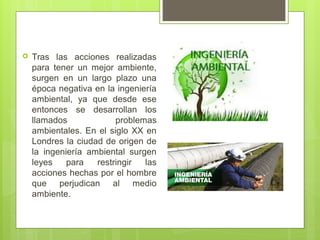  Tras las acciones realizadas
para tener un mejor ambiente,
surgen en un largo plazo una
época negativa en la ingeniería
ambiental, ya que desde ese
entonces se desarrollan los
llamados problemas
ambientales. En el siglo XX en
Londres la ciudad de origen de
la ingeniería ambiental surgen
leyes para restringir las
acciones hechas por el hombre
que perjudican al medio
ambiente.
 