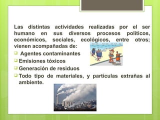 Las distintas actividades realizadas por el ser
humano en sus diversos procesos políticos,
económicos, sociales, ecológicos, entre otros;
vienen acompañadas de:
 Agentes contaminantes
 Emisiones tóxicos
 Generación de residuos
 Todo tipo de materiales, y partículas extrañas al
ambiente.
 