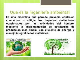 Que es la ingeniería ambiental
Es una disciplina que permite prevenir, controlar,
compensar o mitigar los impactos ambientales
ocasionados por las actividades del hombre,
mediante la implementación de estrategias de
producción más limpia, uso eficiente de energía y
manejo integral de los materiales.
 