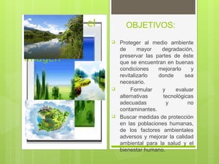 OBJETIVOS:
Haga clic en el
icono para
agregar una
imagen
 Proteger al medio ambiente
de mayor degradación,
preservar las partes de éste
que se encuentran en buenas
condiciones mejorarlo y
revitalizarlo donde sea
necesario.
 Formular y evaluar
alternativas tecnológicas
adecuadas y no
contaminantes.
 Buscar medidas de protección
en las poblaciones humanas,
de los factores ambientales
adversos y mejorar la calidad
ambiental para la salud y el
bienestar humano.
 