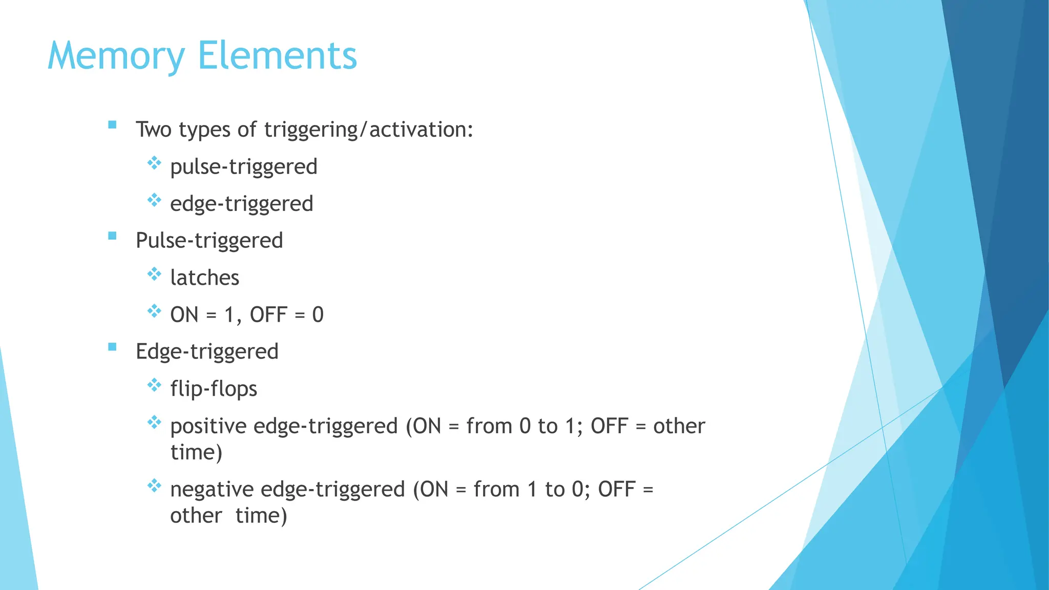 Memory Elements
 Two types of triggering/activation:
 pulse-triggered
 edge-triggered
 Pulse-triggered
 latches
 ON = 1, OFF = 0
 Edge-triggered
 flip-flops
 positive edge-triggered (ON = from 0 to 1; OFF = other
time)
 negative edge-triggered (ON = from 1 to 0; OFF =
other time)
 