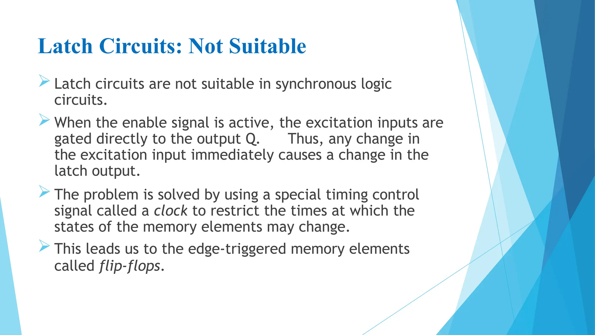 Latch Circuits: Not Suitable
 Latch circuits are not suitable in synchronous logic
circuits.
 When the enable signal is active, the excitation inputs are
gated directly to the output Q. Thus, any change in
the excitation input immediately causes a change in the
latch output.
 The problem is solved by using a special timing control
signal called a clock to restrict the times at which the
states of the memory elements may change.
 This leads us to the edge-triggered memory elements
called flip-flops.
 