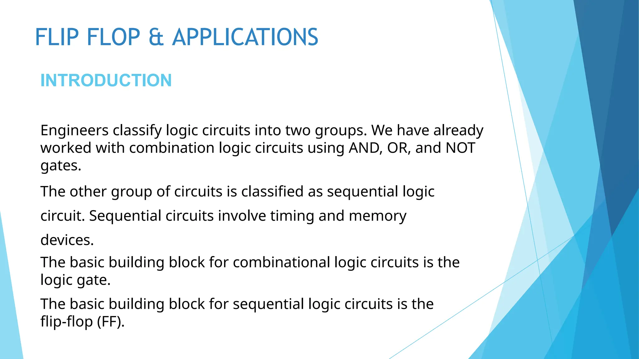 FLIP FLOP & APPLICATIONS
INTRODUCTION
Engineers classify logic circuits into two groups. We have already
worked with combination logic circuits using AND, OR, and NOT
gates.
The other group of circuits is classified as sequential logic
circuit. Sequential circuits involve timing and memory
devices.
The basic building block for combinational logic circuits is the
logic gate.
The basic building block for sequential logic circuits is the
flip-flop (FF).
 