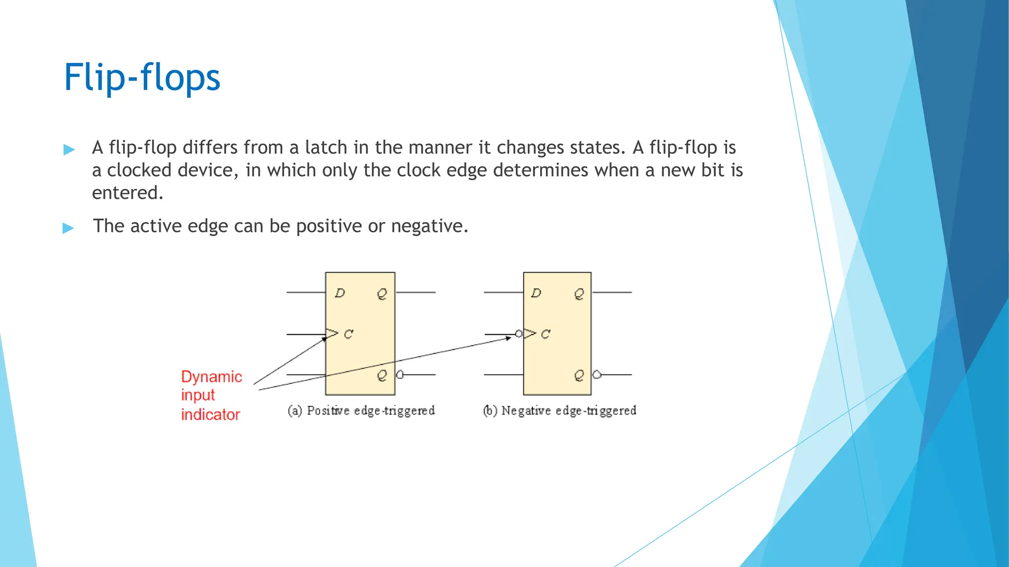 Flip-flops
▶ A flip-flop differs from a latch in the manner it changes states. A flip-flop is
a clocked device, in which only the clock edge determines when a new bit is
entered.
▶ The active edge can be positive or negative.
 