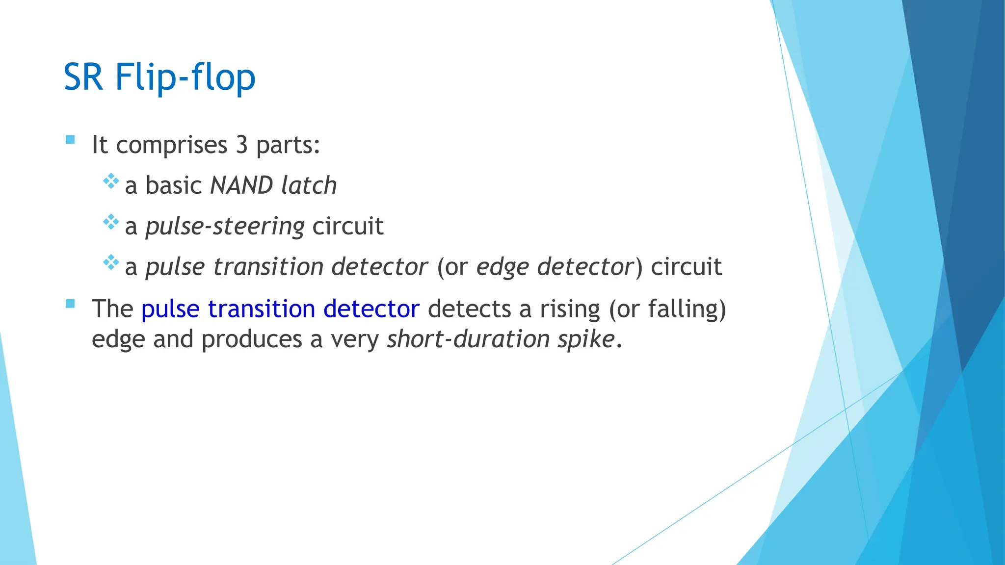 SR Flip-flop
 It comprises 3 parts:
a basic NAND latch
a pulse-steering circuit
a pulse transition detector (or edge detector) circuit
 The pulse transition detector detects a rising (or falling)
edge and produces a very short-duration spike.
 