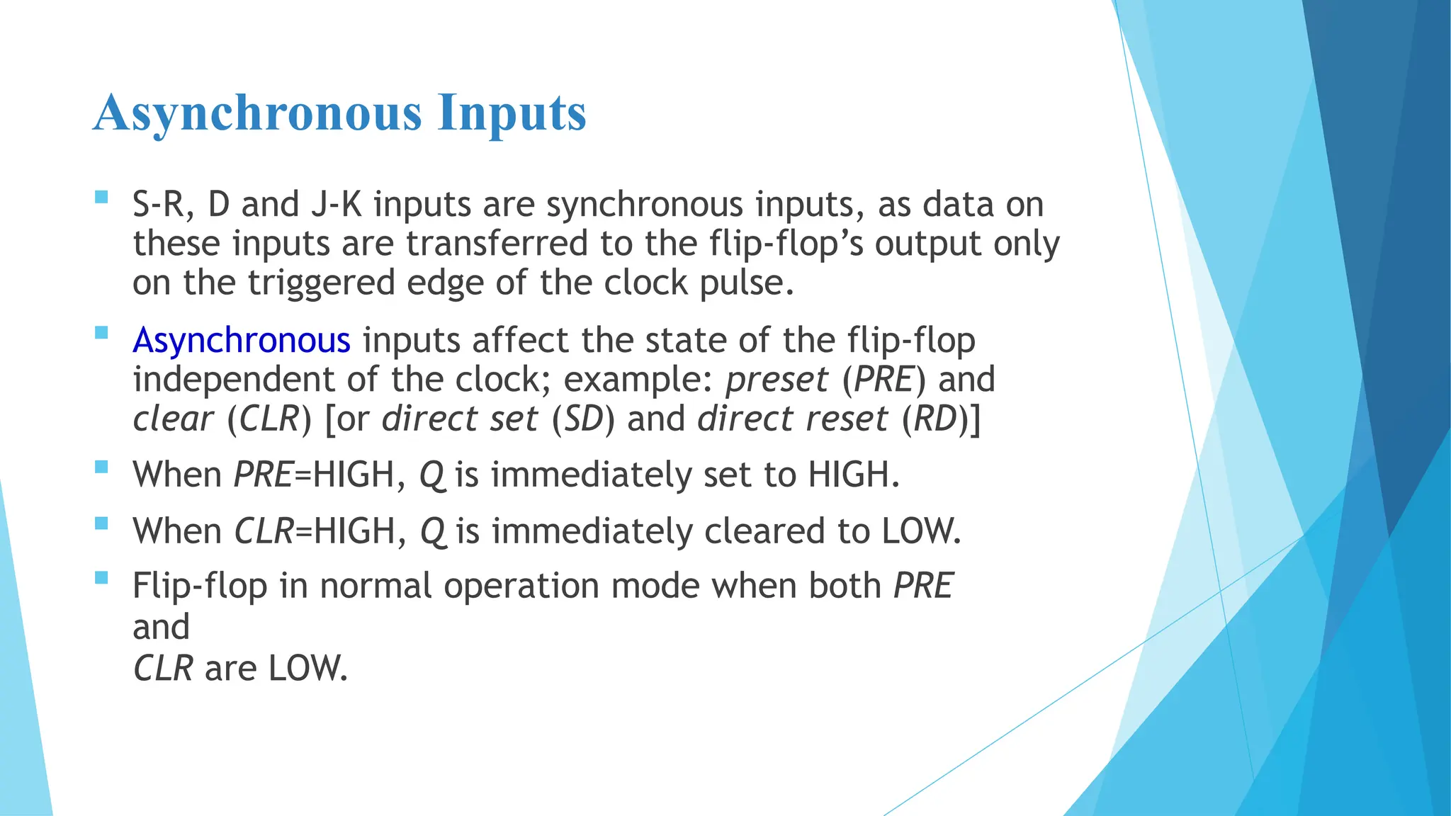 Asynchronous Inputs
 S-R, D and J-K inputs are synchronous inputs, as data on
these inputs are transferred to the flip-flop’s output only
on the triggered edge of the clock pulse.
 Asynchronous inputs affect the state of the flip-flop
independent of the clock; example: preset (PRE) and
clear (CLR) [or direct set (SD) and direct reset (RD)]
 When PRE=HIGH, Q is immediately set to HIGH.
 When CLR=HIGH, Q is immediately cleared to LOW.
 Flip-flop in normal operation mode when both PRE
and
CLR are LOW.
 