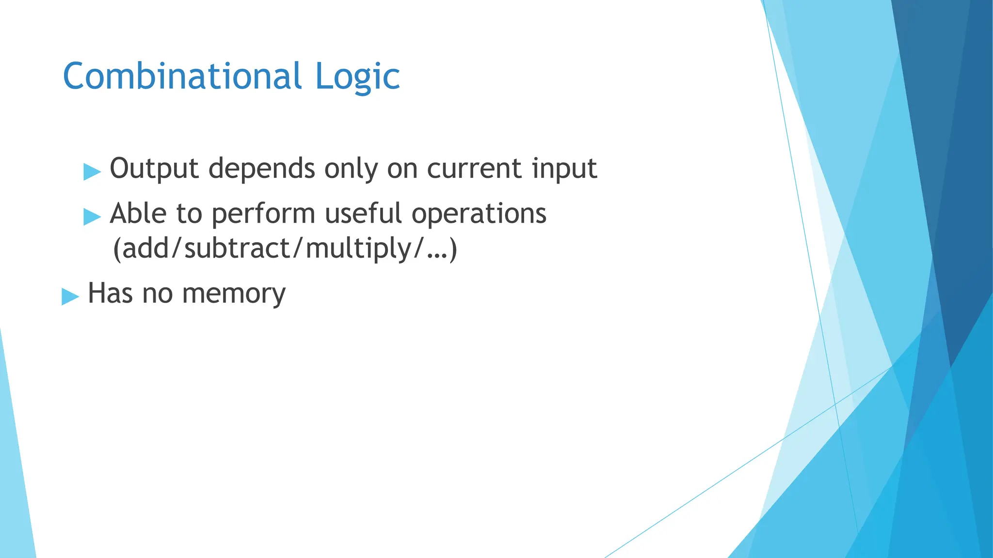 Combinational Logic
▶ Output depends only on current input
▶ Able to perform useful operations
(add/subtract/multiply/…)
▶ Has no memory
 