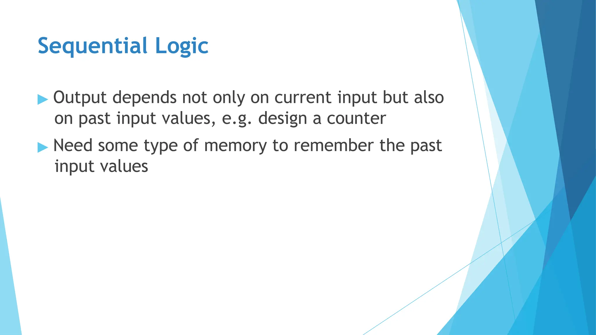Sequential Logic
▶ Output depends not only on current input but also
on past input values, e.g. design a counter
▶ Need some type of memory to remember the past
input values
 