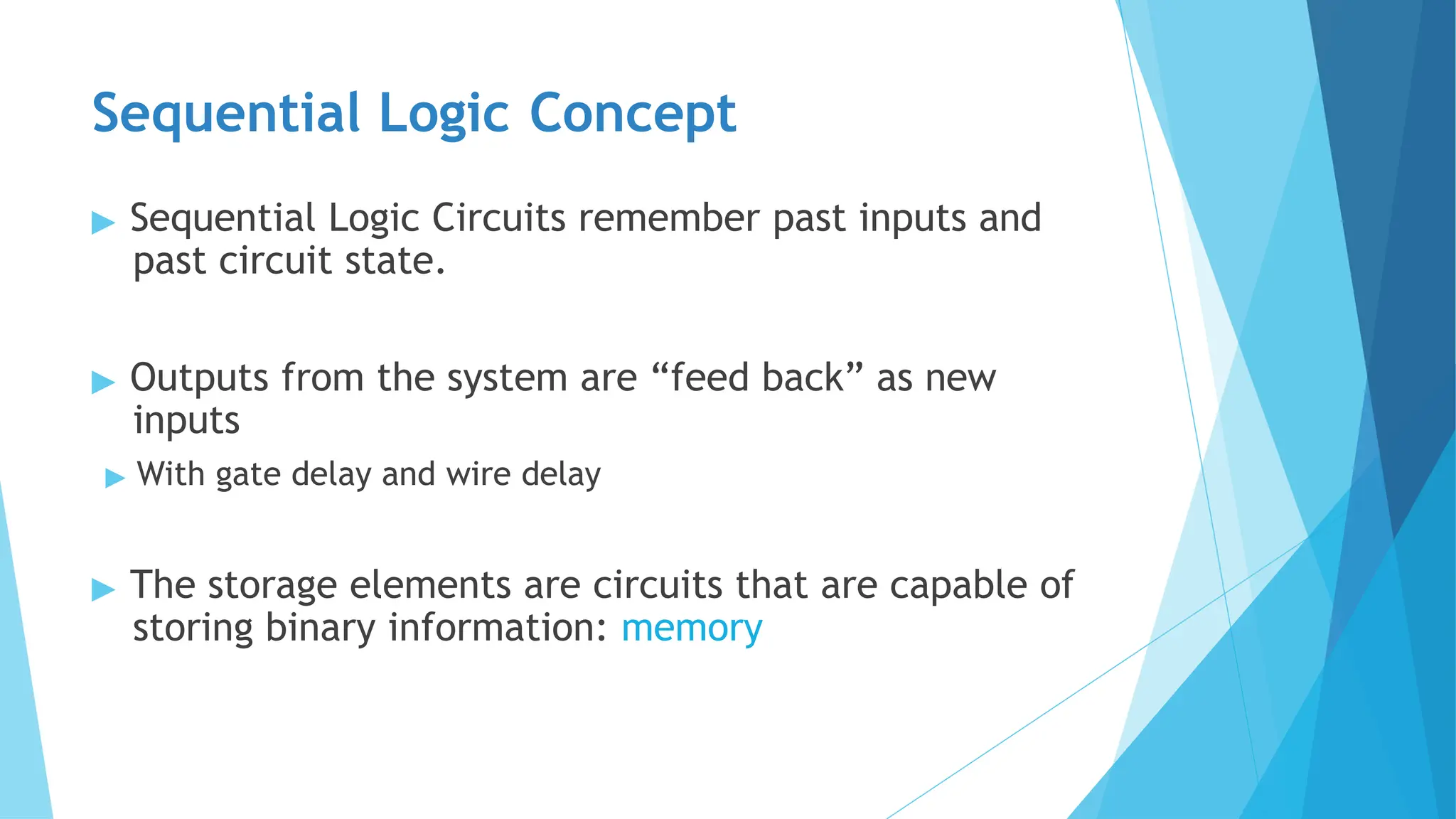 Sequential Logic Concept
▶ Sequential Logic Circuits remember past inputs and
past circuit state.
▶ Outputs from the system are “feed back” as new
inputs
▶ With gate delay and wire delay
▶ The storage elements are circuits that are capable of
storing binary information: memory
 