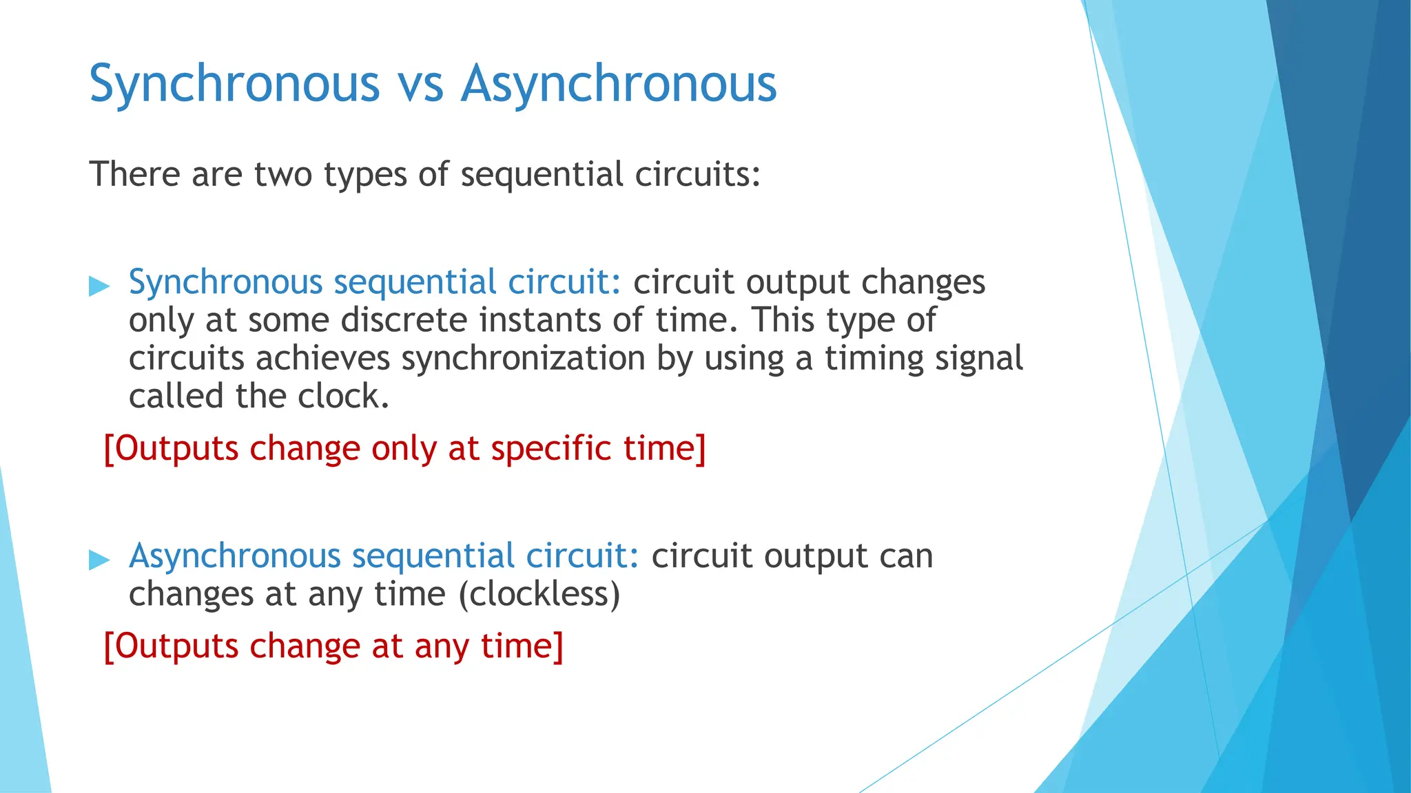 Synchronous vs Asynchronous
There are two types of sequential circuits:
▶ Synchronous sequential circuit: circuit output changes
only at some discrete instants of time. This type of
circuits achieves synchronization by using a timing signal
called the clock.
[Outputs change only at specific time]
▶ Asynchronous sequential circuit: circuit output can
changes at any time (clockless)
[Outputs change at any time]
 