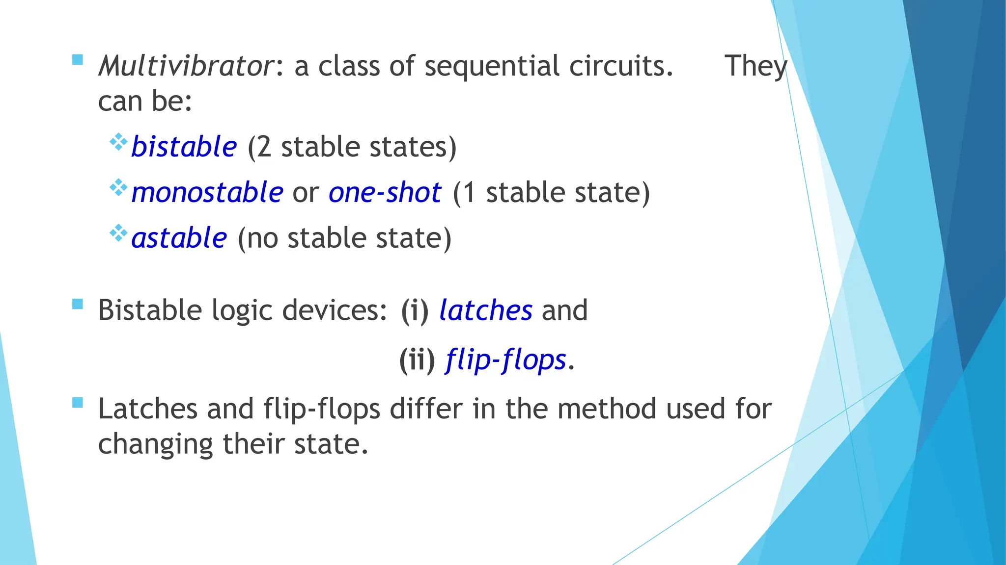  Multivibrator: a class of sequential circuits. They
can be:
bistable (2 stable states)
monostable or one-shot (1 stable state)
astable (no stable state)
 Bistable logic devices: latches and
flip-flops.
 Latches and flip-flops differ in the method used for
changing their state.
 