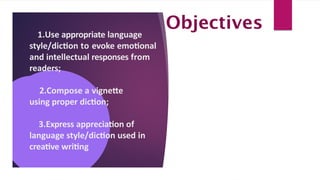 1.Use appropriate language
style/diction to evoke emotional
and intellectual responses from
readers;
2.Compose a vignette
using proper diction;
3.Express appreciation of
language style/diction used in
creative writing
Objectives
 