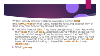 Writers’ skillfully choose words to develop a certain TONE
and ATMOSPHERE in their works. Read the following excerpt from a
short story “The School” by Donald Barthelme:
 “And the trees all died. They were orange trees. I don’t know why
they died, they just died. Something wrong with the soil possibly or
maybe the stuff we got from the nursery wasn’t the best. We
complained about it. So we’ve got thirty kids there, each kid had
his or her own little tree to plant and we’ve got these thirty dead
trees. All these kids looking at these little brown sticks, it was
depressing.”
 TONE: gloomy
 