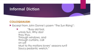 Informal Diction
COLLOQUIALISM:
 Excerpt from John Donne’s poem “The Sun Rising”:
 “Busy old fool,
unruly Sun, Why dost
thou thus,
Through windows, and
through curtains, call
on us?
Must to thy motions lovers’ seasons run?
Saucy pedantic wretch,”
 