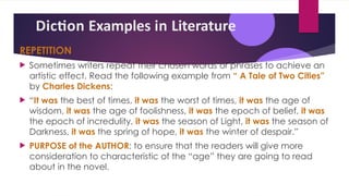 Diction Examples in Literature
REPETITION
 Sometimes writers repeat their chosen words or phrases to achieve an
artistic effect. Read the following example from “ A Tale of Two Cities”
by Charles Dickens:
 “It was the best of times, it was the worst of times, it was the age of
wisdom, it was the age of foolishness, it was the epoch of belief, it was
the epoch of incredulity, it was the season of Light, it was the season of
Darkness, it was the spring of hope, it was the winter of despair.”
 PURPOSE of the AUTHOR: to ensure that the readers will give more
consideration to characteristic of the “age” they are going to read
about in the novel.
 
