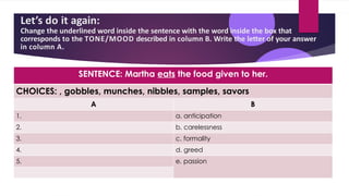 Let’s do it again:
Change the underlined word inside the sentence with the word inside the box that
corresponds to the TONE/MOOD described in column B. Write the letter of your answer
in column A.
SENTENCE: Martha eats the food given to her.
CHOICES: , gobbles, munches, nibbles, samples, savors
A B
1. a. anticipation
2. b. carelessness
3. c. formality
4. d. greed
5. e. passion
 