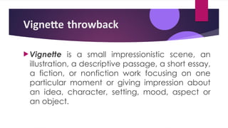 Vignette throwback
Vignette is a small impressionistic scene, an
illustration, a descriptive passage, a short essay,
a fiction, or nonfiction work focusing on one
particular moment or giving impression about
an idea, character, setting, mood, aspect or
an object.
 