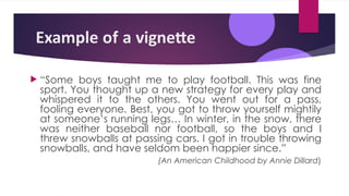 Example of a vignette
 “Some boys taught me to play football. This was fine
sport. You thought up a new strategy for every play and
whispered it to the others. You went out for a pass,
fooling everyone. Best, you got to throw yourself mightily
at someone’s running legs… In winter, in the snow, there
was neither baseball nor football, so the boys and I
threw snowballs at passing cars. I got in trouble throwing
snowballs, and have seldom been happier since.”
(An American Childhood by Annie Dillard)
 