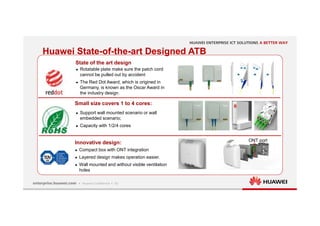 10
State of the art design
Small size covers 1 to 4 cores:
Innovative design:
Huawei State-of-the-art Designed ATB
ONT port
 Rotatable plate make sure the patch cord
cannot be pulled out by accident
 The Red Dot Award, which is origined in
Germany, is known as the Oscar Award in
the industry design.
 Support wall mounted scenario or wall
embedded scenario;
 Capacity with 1/2/4 cores
 Compact box with ONT integration
 Layered design makes operation easier.
 Wall mounted and without visible ventilation
holes
 