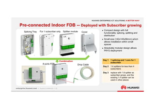 15
Pre-connected Indoor FDB -- Deployed with Subscriber growing
Splicing Tray For 1 subscriber only
8 ports FDB
 Compact design with full
functionality: splicing, splitting and
distribution
 Small size (142x145x56mm) which
allows installation within small
spaces
 Absolutely modular design allows
PAYG deployment
Day 1 1 splicing and 1 core for 1
subscriber
Day 2 1:4 splitters for less than 4
subscribers
Day 3 replace with 1:8 splitter as
subscriber grows, and the
existing 1:4 splitter can be
used in other places
Cover
Splitter module
Combination
Drop Cable
 