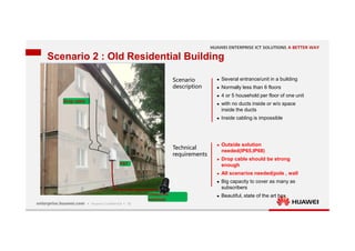 16
Scenario 2 : Old Residential Building
Drop cable
Drop cable
FAT
FAT
Closure in
manhole
Closure in
manhole
Scenario
description
Technical
requirements
 Several entrance/unit in a building
 Normally less than 6 floors
 4 or 5 household per floor of one unit
 with no ducts inside or w/o space
inside the ducts
 Inside cabling is impossible
 Outside solution
needed(IP65,IP68)
 Drop cable should be strong
enough
 All scenarios needed(pole , wall
 Big capacity to cover as many as
subscribers
 Beautiful, state of the art box
 