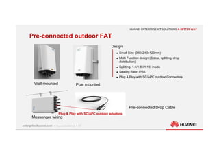 17
Wall mounted Pole mounted
Messenger wiring
Design
 Small Size (360x240x120mm)
 Multi Function design (Splice, splitting, drop
distribution)
 Splitting 1:4/1:8 //1:16 inside
 Sealing Rate: IP65
 Plug & Play with SC/APC outdoor Connectors
Pre-connected outdoor FAT
Pre-connected Drop Cable
Plug & Play with SC/APC outdoor adapters
 