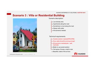19
Scenario 3 : Villa or Residential Building
Scenario description
Technical requirements
 Low density area
 Apartments along the road
 Sometimes no duct along the road
 Always with poles
 All scenarios needed
 Outside solution needed(IP65,IP68)
 Drop cable should be strong enough
 All scenarios needed(pole , wall ,
manhole)
 Better to use aerial solution
 Full series of boxes, small in size
 Beautiful, state of the art box
 
