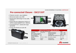 21
Pre-connected Closure - SSC2133T
SSC2133T-Product Specifications
Dimension(HxWxD) 337 x 208 x 120 mm Color black
Split Ratio 1:4/1:8/1:16 Working temperature –40℃～+60℃
Max. Quantity of Splitter 2 Storage temperature –40℃～+70℃
No. of subscriber ports 16 Humidity (RH) ≤93%（+40℃）
Splicing Capacity 24 Messenger Wire diameter (mm) Φ5～Φ10
Common cable hole
diameter
Φ7.0mm～Φ20mm Air pressure (Kappa) 70～106
Drop cable 2x3mm Fireproof level UL94 HB
Installation Aerial Protection class IP54
 Pole/wire mounted , easy installation
 Mechanical sealed, easy O&M
 Special strain-relief design for drop cable
protection
 Support flat drop cable(2x3mm,2x5mm) or
common optical cable(Φ7.0mm～Φ20mm)
 Composite PP+GF material with longer
service life
 Comply with ROHS and UL94–HB
 