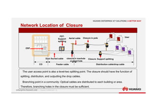 4
Network Location of Closure
The user access point is also a level-two splitting point. The closure should have the function of
splitting, distribution, and outputting the drop cables.
Branching point in a community: Optical cables are distributed to each building or area.
Therefore, branching holes in the closure must be sufficient.
ODF
Feeder cable Distribution cable/drop cable
FDT:
Support
splitting
User
CO
closure in manhole
or hand hole
Closure in pole
Duct /buried cable
Aerial cable
Closure: Support splitting
 