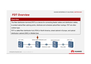 5
FDT Overview
Overview
The fiber distribution terminal (FDT) is a device for connecting feeder cables and distribution cables,
to protect optical fiber splicing points, distribute and schedule optical fiber routings. FDT are often
outdoor type.
FDT is called fiber distribution hub (FDH) in North America, street cabinet in Europe, and optical
distribution cabinet (ODC) in Middle East.
 
